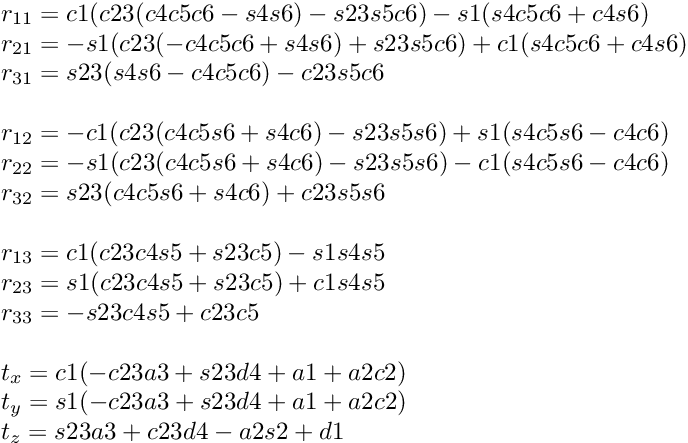 \[ \begin{array}{l} r_{11} = c1(c23(c4c5c6-s4s6)-s23s5c6)-s1(s4c5c6+c4s6) \\ r_{21} = -s1(c23(-c4c5c6+s4s6)+s23s5c6)+c1(s4c5c6+c4s6) \\ r_{31} = s23(s4s6-c4c5c6)-c23s5c6 \\ \\ r_{12} = -c1(c23(c4c5s6+s4c6)-s23s5s6)+s1(s4c5s6-c4c6)\\ r_{22} = -s1(c23(c4c5s6+s4c6)-s23s5s6)-c1(s4c5s6-c4c6)\\ r_{32} = s23(c4c5s6+s4c6)+c23s5s6\\ \\ r_{13} = c1(c23c4s5+s23c5)-s1s4s5\\ r_{23} = s1(c23c4s5+s23c5)+c1s4s5\\ r_{33} = -s23c4s5+c23c5\\ \\ t_x = c1(-c23a3+s23d4+a1+a2c2)\\ t_y = s1(-c23a3+s23d4+a1+a2c2)\\ t_z = s23a3+c23d4-a2s2+d1\\ \end{array} \]