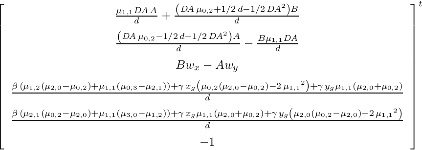 \[{ \left[ \begin {array}{c} {\frac {\mu_{{1,1}}{\it DA}\,A}{d}}+{\frac { \left( {\it DA}\,\mu_{{0,2}}+1/2\,d-1/2\,{{\it DA}}^{2} \right) B}{d} }\\ \noalign{\medskip}{\frac { \left( {\it DA}\,\mu_{{0,2}}-1/2\,d-1/2 \,{{\it DA}}^{2} \right) A}{d}}-{\frac {B\mu_{{1,1}}{\it DA}}{d}} \\ \noalign{\medskip}Bw_{{x}}-Aw_{{y}}\\ \noalign{\medskip}{\frac { \beta\, \left( \mu_{{1,2}} \left( \mu_{{2,0}}-\mu_{{0,2}} \right) +\mu _{{1,1}} \left( \mu_{{0,3}}-\mu_{{2,1}} \right) \right) +\gamma\,x_{{ g}} \left( \mu_{{0,2}} \left( \mu_{{2,0}}-\mu_{{0,2}} \right) -2\,{\mu _{{1,1}}}^{2} \right) +\gamma\,y_{{g}}\mu_{{1,1}} \left( \mu_{{2,0}}+ \mu_{{0,2}} \right) }{d}}\\ \noalign{\medskip}{\frac {\beta\, \left( \mu_{{2,1}} \left( \mu_{{0,2}}-\mu_{{2,0}} \right) +\mu_{{1,1}} \left( \mu_{{3,0}}-\mu_{{1,2}} \right) \right) +\gamma\,x_{{g}}\mu_{ {1,1}} \left( \mu_{{2,0}}+\mu_{{0,2}} \right) +\gamma\,y_{{g}} \left( \mu_{{2,0}} \left( \mu_{{0,2}}-\mu_{{2,0}} \right) -2\,{\mu_{{1,1}}}^{ 2} \right) }{d}}\\ \noalign{\medskip}-1\end {array} \right] }^t \]