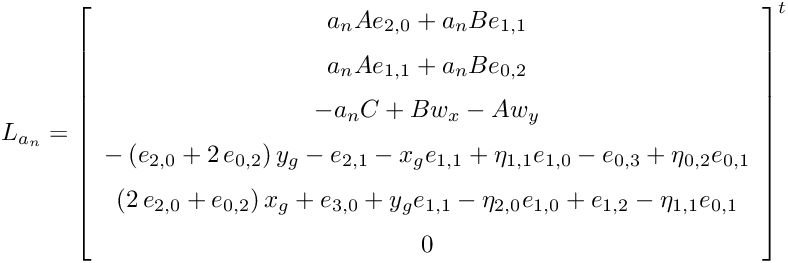 \[ L_{a_n} = { \left[ \begin {array}{c} a_{{n}}Ae_{{2,0}}+a_{{n}}Be_{{1,1}} \\ \noalign{\medskip}a_{{n}}Ae_{{1,1}}+a_{{n}}Be_{{0,2}} \\ \noalign{\medskip}-a_{{n}}C+Bw_{{x}}-Aw_{{y}} \\ \noalign{\medskip}- \left( e_{{2,0}}+2\,e_{{0,2}} \right) y_{{g}}-e_{{2,1}}-x_{{g}}e_{{1,1}}+\eta_{{1,1}}e_{{1,0}}-e_{{0,3}}+\eta_{{0,2}}e_{{0,1}} \\ \noalign{\medskip} \left( 2\,e_{{2,0}}+e_{{0,2}} \right) x_{{g}}+e_{{3,0}}+y_{{g}}e_{{1,1}}-\eta_{{2,0}}e_{{1,0}}+e_{{1,2}}-\eta_{{1,1}}e_{{0,1}} \\ \noalign{\medskip}0 \end {array} \right] }^t \]