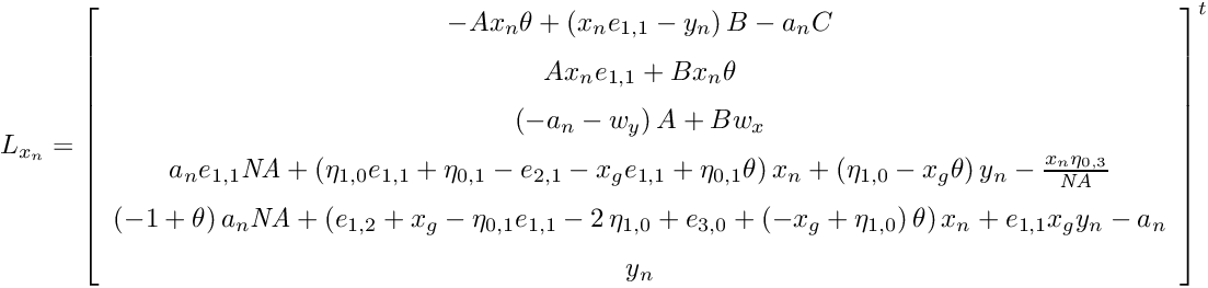 \[ L_{x_n} = { \left[ \begin{array}{c} -Ax_{{n}}\theta+ \left( x_{{n}}e_{{1,1}}-y_{{n}} \right) B-a_{{n}}C \\ \noalign{\medskip}Ax_{{n}}e_{{1,1}}+Bx_{{n}} \theta \\ \noalign{\medskip} \left( -a_{{n}}-w_{{y}} \right) A+Bw_{{x}} \\ \noalign{\medskip}a_{{n}}e_{{1,1}}{\it NA}+ \left( \eta_{{1,0}}e_{{1,1}}+\eta_{{0,1}}-e_{{2,1}}-x_{{g}}e_{{1,1}}+\eta_{{0,1}}\theta \right) x_{{n}}+ \left( \eta_{{1,0}}-x_{{g}}\theta \right) y_{{n}}-{\frac {x_{{n}}\eta_{{0,3}}}{{\it NA}}} \\ \noalign{\medskip} \left( -1+\theta \right) a_{{n}}{\it NA}+ \left( e_{{1,2}}+x_{{g}}-\eta_{{0,1}}e_{{1,1}}-2\,\eta_{{1,0}}+e_{{3,0}}+ \left( -x_{{g}}+\eta_{{1,0}} \right) \theta \right) x_{{n}}+e_{{1,1}}x_{{g}}y_{{n}}-a_{{n}} \\ \noalign{\medskip}y_{{n}} \end{array} \right] }^t \]