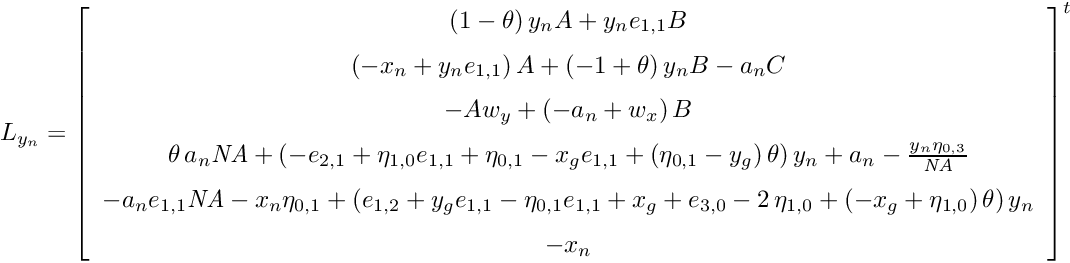 \[ L_{y_n} = { \left[ \begin{array}{c} \left( 1-\theta \right) y_{{n}}A+y_{{n}}e_{{1,1}}B \\ \noalign{\medskip} \left( -x_{{n}}+y_{{n}}e_{{1,1}} \right) A+ \left( -1+\theta \right) y_{{n}}B-a_{{n}}C \\ \noalign{\medskip}-Aw_{{y}}+ \left( -a_{{n}}+w_{{x}} \right) B \\ \noalign{\medskip}\theta\,a_{{n}}{\it NA}+ \left( -e_{{2,1}}+\eta_{{1,0}}e_{{1,1}}+\eta_{{0,1}}-x_{{g}}e_{{1,1}}+ \left( \eta_{{0,1}}-y_{{g}} \right) \theta \right) y_{{n}}+a_{{n}}-{\frac {y_{{n}}\eta_{{0,3}}}{{\it NA}}} \\ \noalign{\medskip}-a_{{n}}e_{{1,1}}{\it NA}-x_{{n}}\eta_{{0,1}}+\left( e_{{1,2}}+y_{{g}}e_{{1,1}}-\eta_{{0,1}}e_{{1,1}}+x_{{g}}+e_{{3,0}}-2\,\eta_{{1,0}}+ \left( -x_{{g}}+\eta_{{1,0}} \right) \theta \right) y_{{n}} \\ \noalign{\medskip}-x_{{n}} \end{array} \right] }^t \]