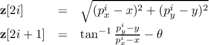 \[ \begin{array}{lcl} \textbf{z}[2i] &=& \sqrt{(p_x^i - x)^2 + (p_y^i - y)^2} \\ \textbf{z}[2i+1] &=& \tan^{-1}{\frac{p_y^i - y}{p_x^i - x}} - \theta \end{array} \]