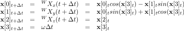 \[ \begin{array}{lclcl} \textbf{x}[0]_{t + \Delta t} &=& {}^WX_x (t + \Delta t) &=& \textbf{x}[0]_{t} cos(\textbf{x}[3]_{t}) - \textbf{x}[1]_{t} sin(\textbf{x}[3]_{t}) \\ \textbf{x}[1]_{t + \Delta t} &=& {}^WX_y (t + \Delta t) &=& \textbf{x}[0]_{t} sin(\textbf{x}[3]_{t}) + \textbf{x}[1]_{t} cos(\textbf{x}[3]_{t}) \\ \textbf{x}[2]_{t + \Delta t} &=& {}^WX_z (t + \Delta t) &=& \textbf{x}[2]_{t} \\ \textbf{x}[3]_{t + \Delta t} &=& \omega \Delta t &=& \textbf{x}[3]_{t} \end{array} \]