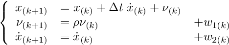 \[ \left\{ \begin{array}{rll} x_{(k+1)} & = x_{(k)} + \Delta t \; \dot{x}_{(k)} + \nu_{(k)} &\\ \nu_{(k+1)}& = \rho \nu_{(k)} &+w_{1(k)} \\ \dot{x}_{(k+1)} & = \dot{x}_{(k)} &+w_{2(k)}\\ \end{array} \right. \]