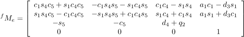 \[ {^f}M_e = \left[\begin{array}{cccc} c_1s_4c_5+s_1c_4c_5 & -c_1s_4s_5-s_1c_4s_5 & c_1c_4-s_1s_4 &a_1c_1-d_3s_1 \\ s_1s_4c_5-c_1c_4c_5 & -s_1s_4s_5+c_1c_4s_5 & s_1c_4+c_1s_4 &a_1s_1+d_3c_1 \\ -s_5 & -c_5 & d_4+q_2 \\ 0 & 0 & 0 & 1 \\ \end{array} \right] \]