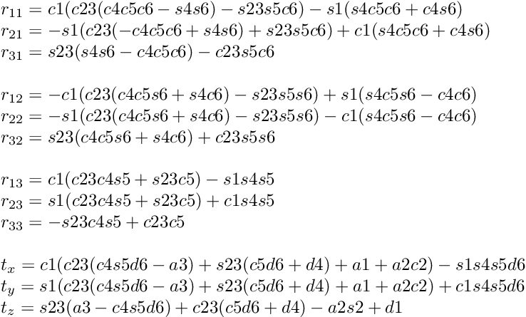 \[ \begin{array}{l} r_{11} = c1(c23(c4c5c6-s4s6)-s23s5c6)-s1(s4c5c6+c4s6) \\ r_{21} = -s1(c23(-c4c5c6+s4s6)+s23s5c6)+c1(s4c5c6+c4s6) \\ r_{31} = s23(s4s6-c4c5c6)-c23s5c6 \\ \\ r_{12} = -c1(c23(c4c5s6+s4c6)-s23s5s6)+s1(s4c5s6-c4c6)\\ r_{22} = -s1(c23(c4c5s6+s4c6)-s23s5s6)-c1(s4c5s6-c4c6)\\ r_{32} = s23(c4c5s6+s4c6)+c23s5s6\\ \\ r_{13} = c1(c23c4s5+s23c5)-s1s4s5\\ r_{23} = s1(c23c4s5+s23c5)+c1s4s5\\ r_{33} = -s23c4s5+c23c5\\ \\ t_x = c1(c23(c4s5d6-a3)+s23(c5d6+d4)+a1+a2c2)-s1s4s5d6\\ t_y = s1(c23(c4s5d6-a3)+s23(c5d6+d4)+a1+a2c2)+c1s4s5d6\\ t_z = s23(a3-c4s5d6)+c23(c5d6+d4)-a2s2+d1\\ \end{array} \]