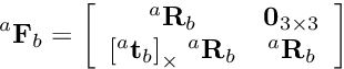 \[ ^a{\bf F}_b = \left[ \begin{array}{cc} ^a{\bf R}_b & {\bf 0}_{3\times 3}\\ {[^a{\bf t}_b]}_{\times} \; ^a{\bf R}_b & ^a{\bf R}_b \end{array} \right] \]
